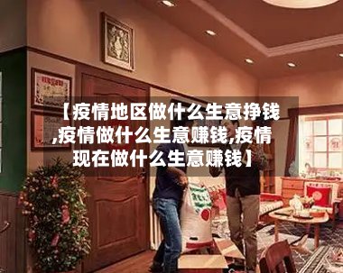 【疫情地区做什么生意挣钱,疫情做什么生意赚钱,疫情现在做什么生意赚钱】