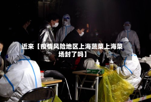 近来【疫情风险地区上海蔬菜上海菜场封了吗】