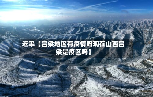 近来【吕梁地区有疫情吗现在山西吕梁是疫区吗】