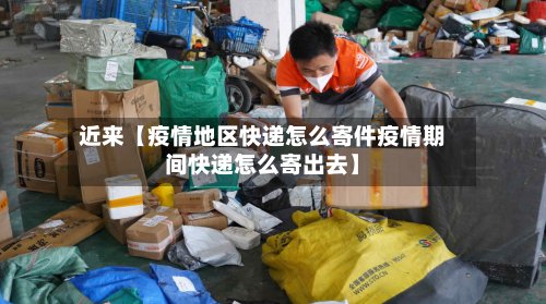 近来【疫情地区快递怎么寄件疫情期间快递怎么寄出去】