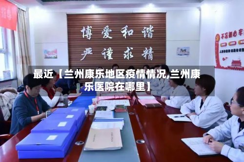最近【兰州康乐地区疫情情况,兰州康乐医院在哪里】