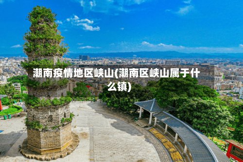 潮南疫情地区峡山(潮南区峡山属于什么镇)