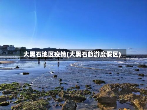 大黑石地区疫情(大黑石旅游度假区)-第2张图片