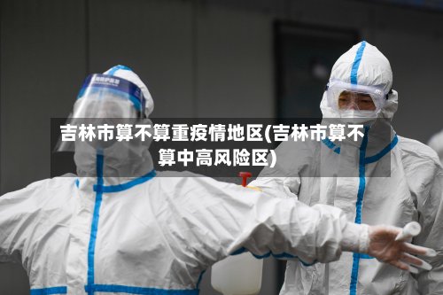 吉林市算不算重疫情地区(吉林市算不算中高风险区)