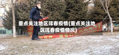 重点关注地区珲春疫情(重点关注地区珲春疫情情况)