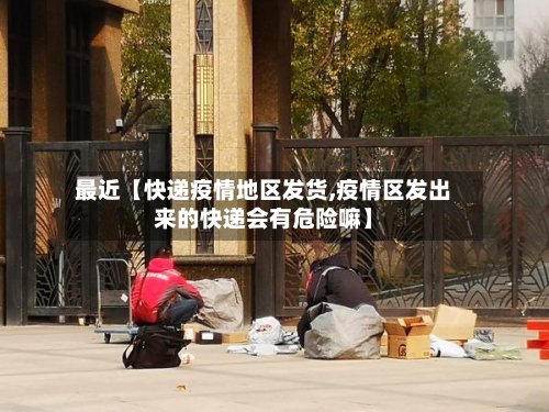 最近【快递疫情地区发货,疫情区发出来的快递会有危险嘛】
