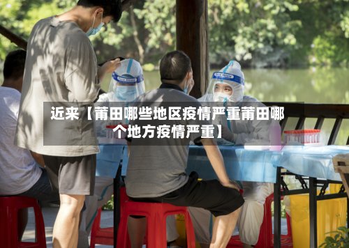近来【莆田哪些地区疫情严重莆田哪个地方疫情严重】