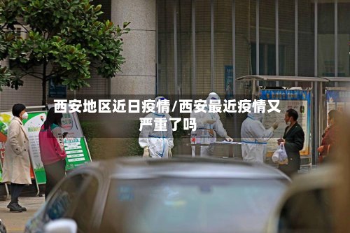 西安地区近日疫情/西安最近疫情又严重了吗