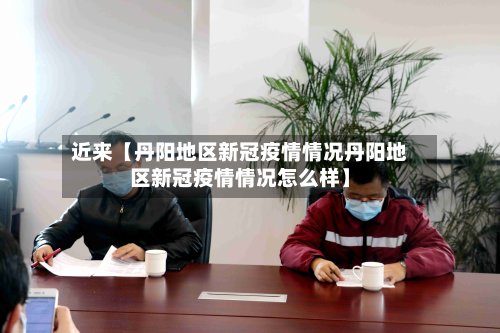 近来【丹阳地区新冠疫情情况丹阳地区新冠疫情情况怎么样】