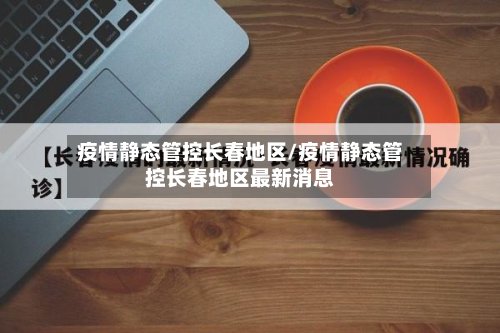 疫情静态管控长春地区/疫情静态管控长春地区最新消息