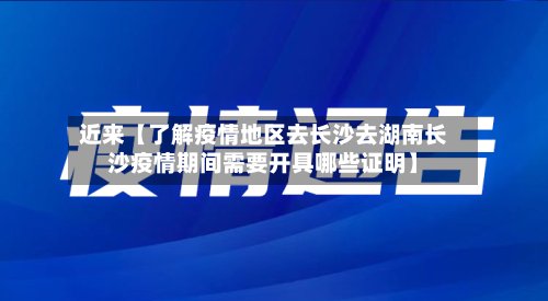 近来【了解疫情地区去长沙去湖南长沙疫情期间需要开具哪些证明】