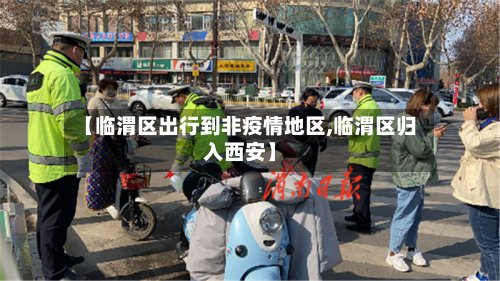 【临渭区出行到非疫情地区,临渭区归入西安】-第3张图片