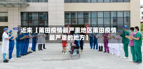 近来【莆田疫情最严重地区莆田疫情最严重的地方】-第3张图片