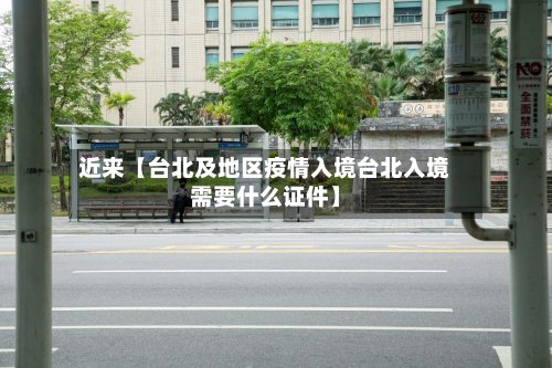 近来【台北及地区疫情入境台北入境需要什么证件】