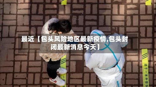 最近【包头风险地区最新疫情,包头封闭最新消息今天】