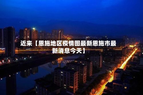 近来【恩施地区疫情图最新恩施市最新消息今天】