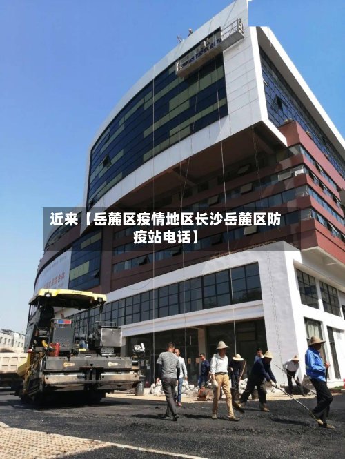 近来【岳麓区疫情地区长沙岳麓区防疫站电话】