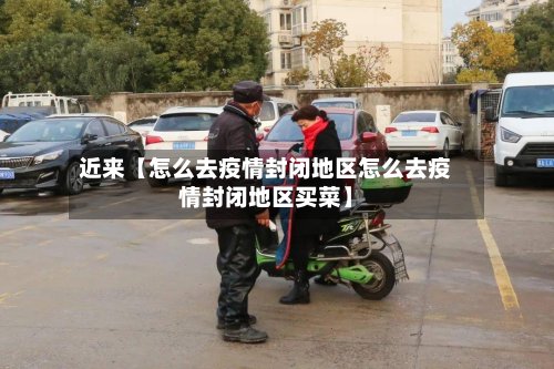 近来【怎么去疫情封闭地区怎么去疫情封闭地区买菜】