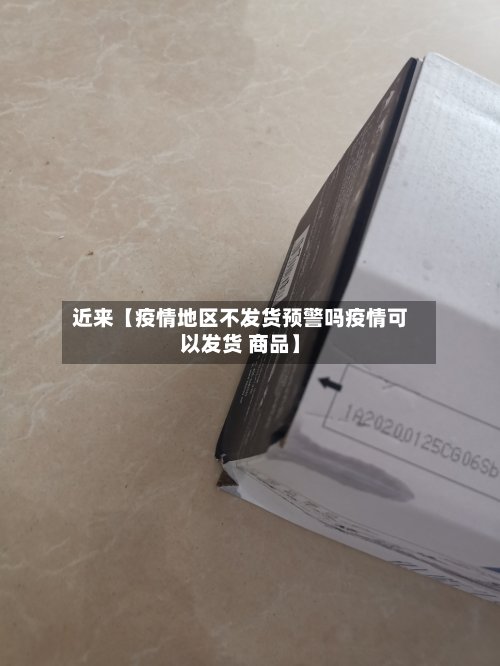 近来【疫情地区不发货预警吗疫情可以发货 商品】