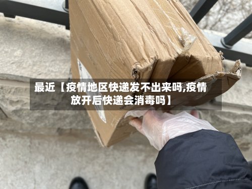 最近【疫情地区快递发不出来吗,疫情放开后快递会消毒吗】