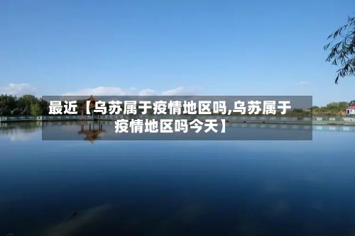 最近【乌苏属于疫情地区吗,乌苏属于疫情地区吗今天】-第2张图片
