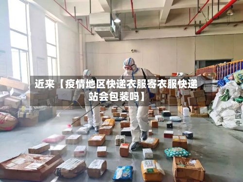 近来【疫情地区快递衣服寄衣服快递站会包装吗】