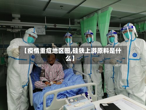 【疫情重症地区图,硅铁上游原料是什么】