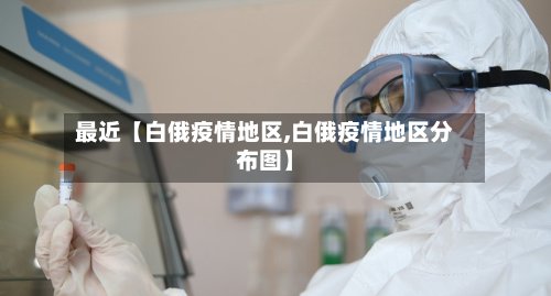 最近【白俄疫情地区,白俄疫情地区分布图】-第3张图片