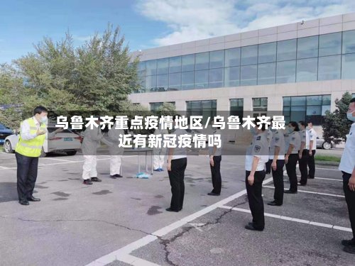 乌鲁木齐重点疫情地区/乌鲁木齐最近有新冠疫情吗