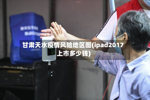 甘肃天水疫情风险地区图(ipad2017上市多少钱)-第2张图片