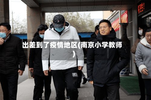 出差到了疫情地区(南京小学教师)-第2张图片