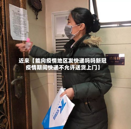 近来【能向疫情地区发快递吗吗新冠疫情期间快递不允许送货上门】