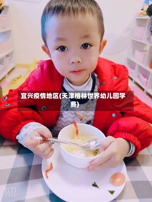 宜兴疫情地区(天津格林世界幼儿园学费)