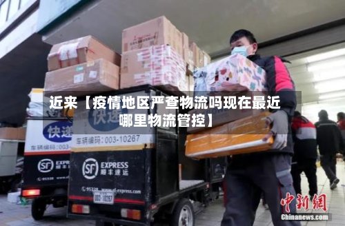 近来【疫情地区严查物流吗现在最近哪里物流管控】